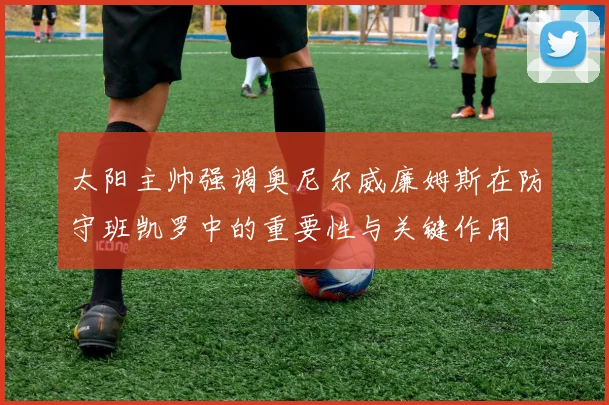 太阳主帅强调奥尼尔威廉姆斯在防守班凯罗中的重要性与关键作用