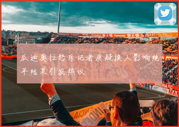 瓜迪奥拉怒斥记者质疑换人影响绝平结果引发热议