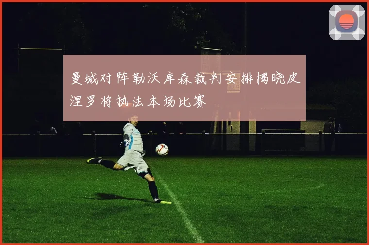 曼城对阵勒沃库森裁判安排揭晓皮涅罗将执法本场比赛