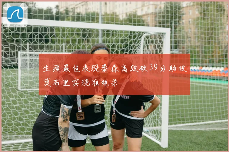 生涯最佳表现泰森高效砍39分助攻莫布里实现准绝杀