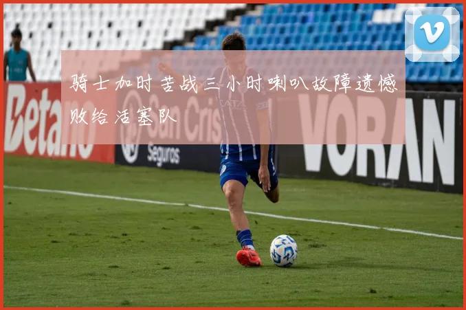 骑士加时苦战三小时喇叭故障遗憾败给活塞队