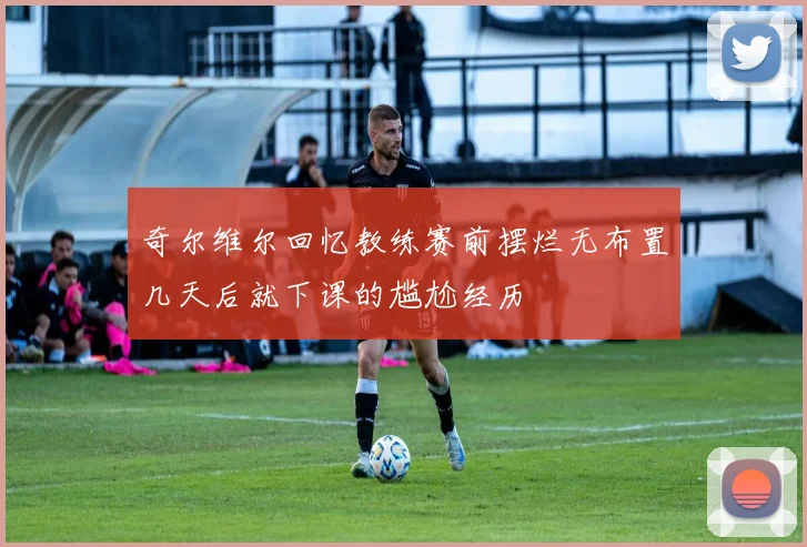 奇尔维尔回忆教练赛前摆烂无布置几天后就下课的尴尬经历