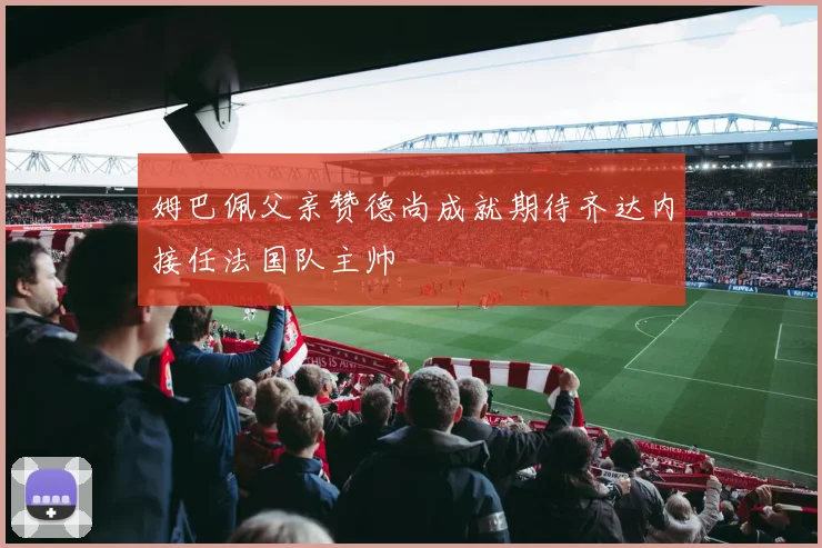 姆巴佩父亲赞德尚成就期待齐达内接任法国队主帅