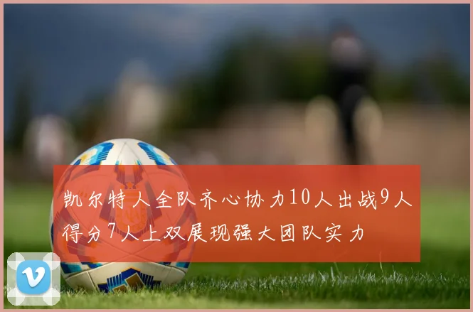 凯尔特人全队齐心协力10人出战9人得分7人上双展现强大团队实力