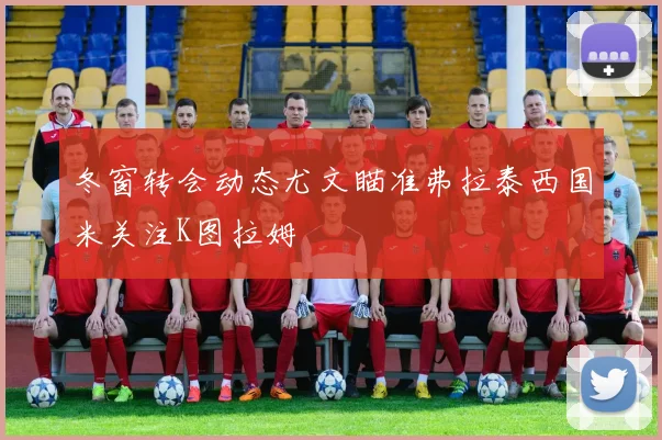 冬窗转会动态尤文瞄准弗拉泰西国米关注K图拉姆