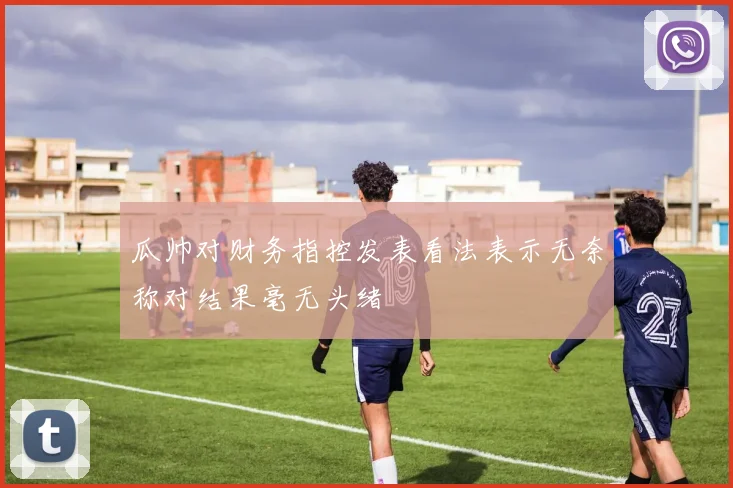 瓜帅对财务指控发表看法表示无奈称对结果毫无头绪