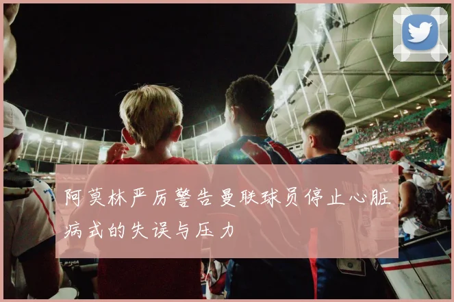 阿莫林严厉警告曼联球员停止心脏病式的失误与压力