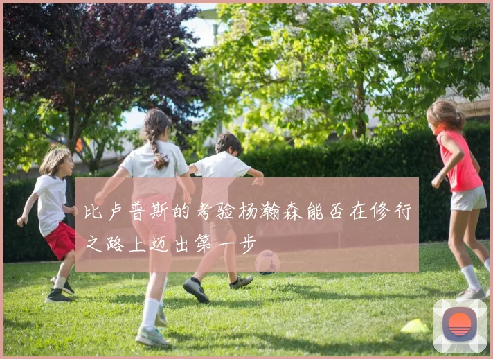比卢普斯的考验杨瀚森能否在修行之路上迈出第一步