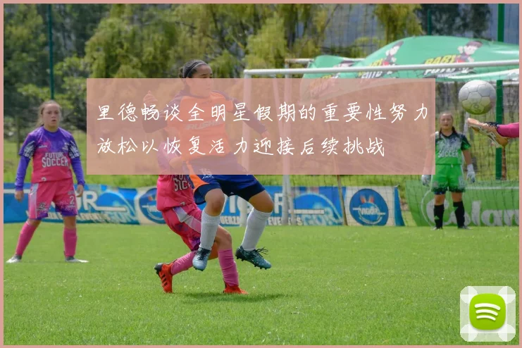 里德畅谈全明星假期的重要性努力放松以恢复活力迎接后续挑战