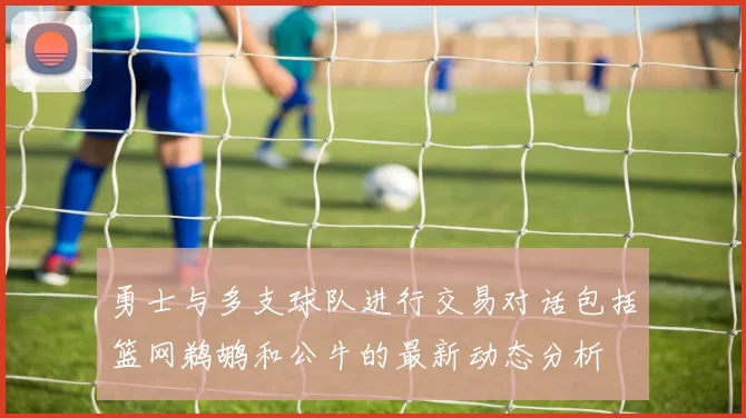 勇士与多支球队进行交易对话包括篮网鹈鹕和公牛的最新动态分析