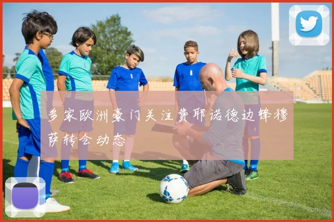 多家欧洲豪门关注费耶诺德边锋穆萨转会动态