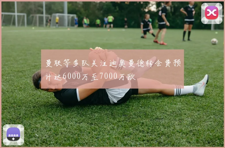 曼联等多队关注迪奥曼德转会费预计达6000万至7000万欧