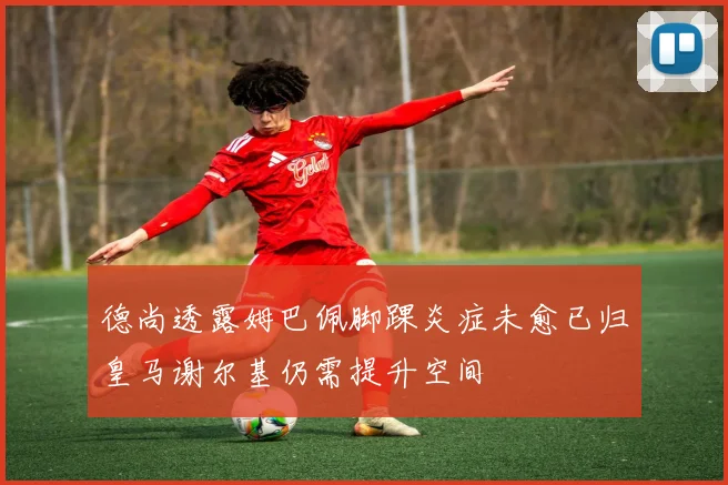 德尚透露姆巴佩脚踝炎症未愈已归皇马谢尔基仍需提升空间