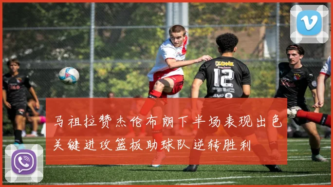 马祖拉赞杰伦布朗下半场表现出色关键进攻篮板助球队逆转胜利