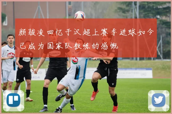 颜骏凌回忆于汉超上赛季进球如今已成为国家队教练的感慨