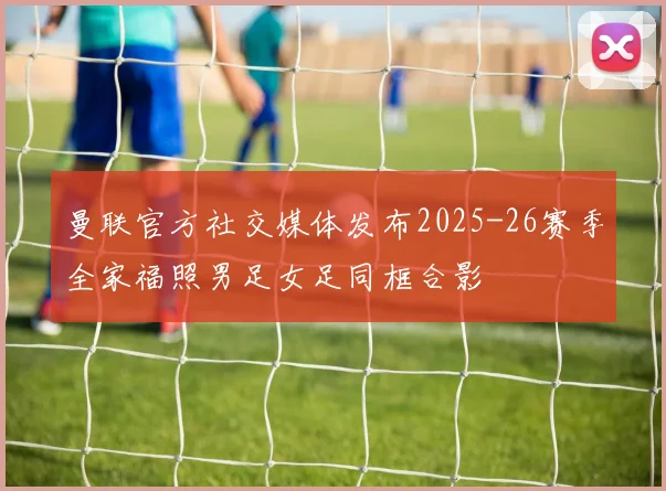 曼联官方社交媒体发布2025-26赛季全家福照男足女足同框合影