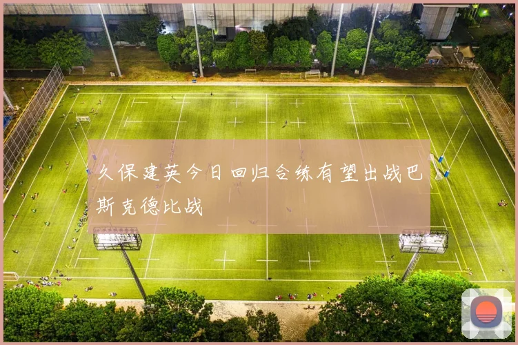 久保建英今日回归合练有望出战巴斯克德比战