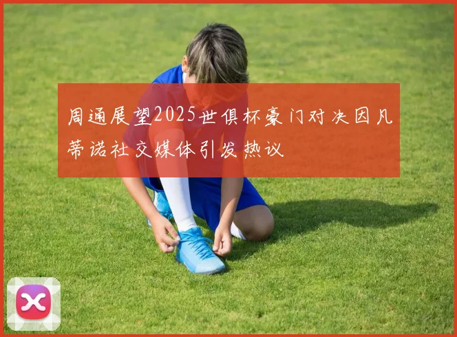 周通展望2025世俱杯豪门对决因凡蒂诺社交媒体引发热议