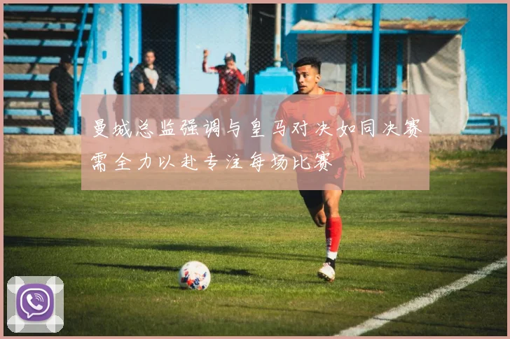 曼城总监强调与皇马对决如同决赛需全力以赴专注每场比赛