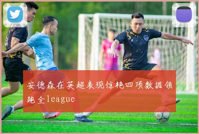 安德森在英超表现惊艳四项数据领跑全league