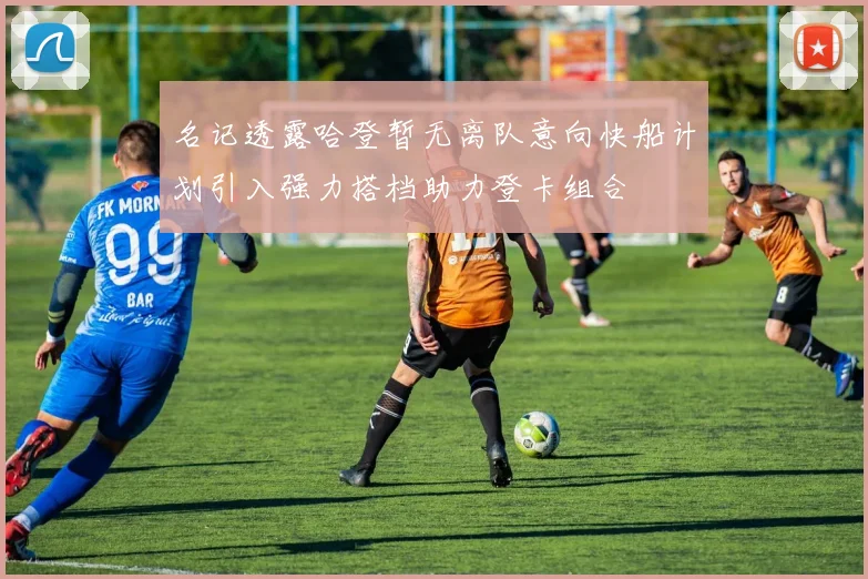 名记透露哈登暂无离队意向快船计划引入强力搭档助力登卡组合