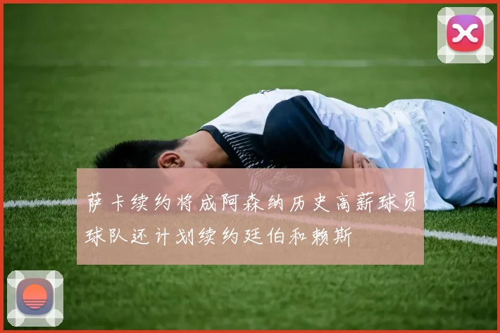 萨卡续约将成阿森纳历史高薪球员球队还计划续约廷伯和赖斯