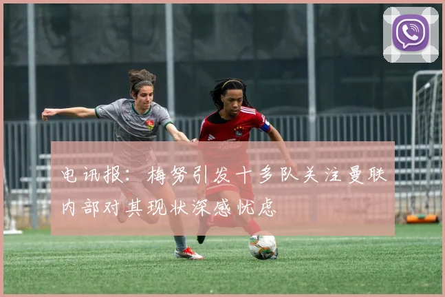 电讯报：梅努引发十多队关注曼联内部对其现状深感忧虑