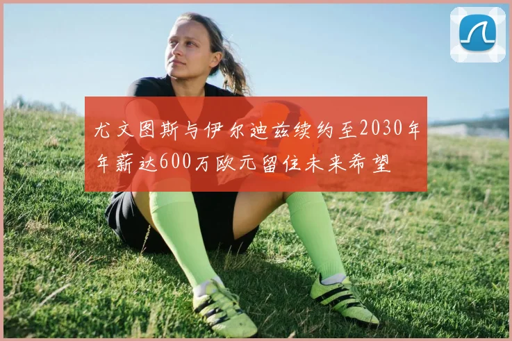 尤文图斯与伊尔迪兹续约至2030年年薪达600万欧元留住未来希望