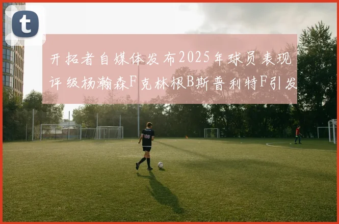 开拓者自媒体发布2025年球员表现评级杨瀚森F克林根B斯普利特F引发热议
