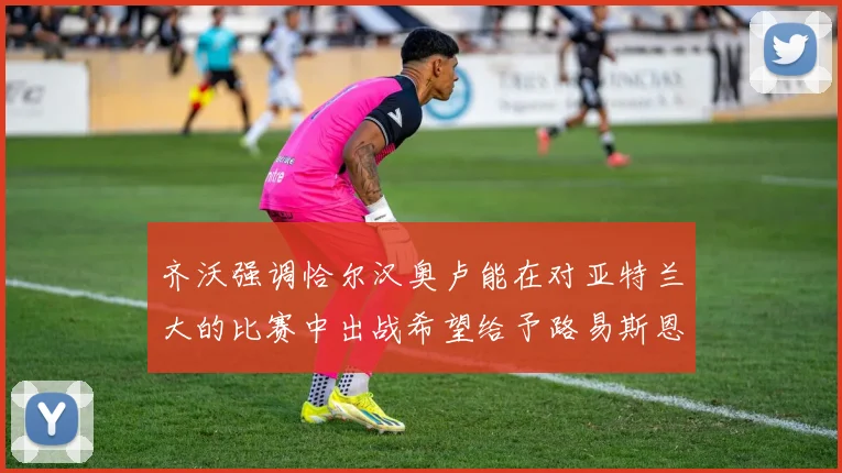 齐沃强调恰尔汉奥卢能在对亚特兰大的比赛中出战希望给予路易斯恩里克更多时间和信任