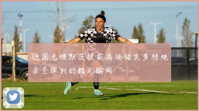 德国总理默茨提前离场错失多特绝杀圣保利的精彩瞬间