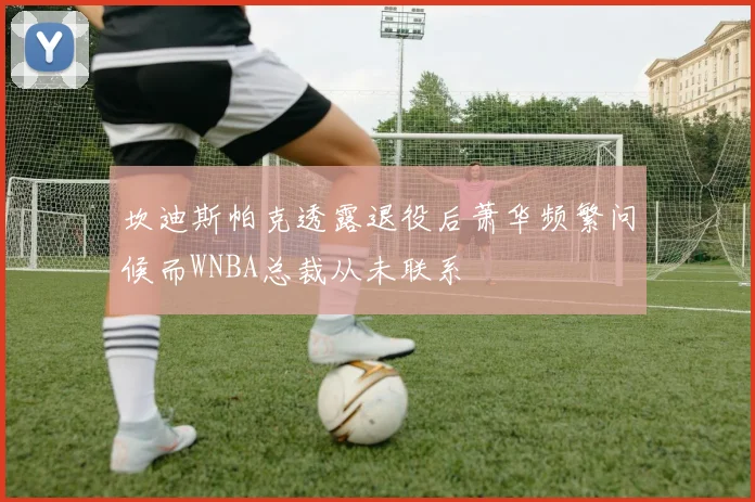 坎迪斯帕克透露退役后萧华频繁问候而WNBA总裁从未联系