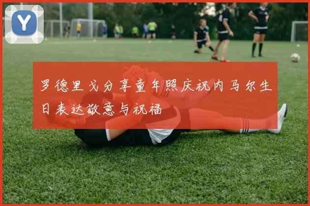 罗德里戈分享童年照庆祝内马尔生日表达敬意与祝福